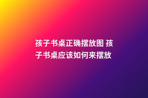 孩子书桌正确摆放图 孩子书桌应该如何来摆放